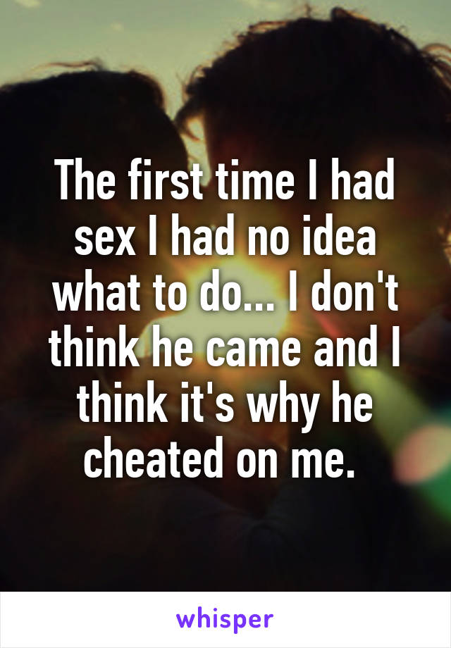 The first time I had sex I had no idea what to do... I don't think he came and I think it's why he cheated on me. 