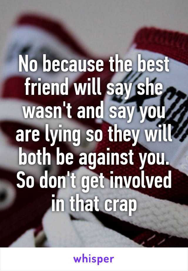 No because the best friend will say she wasn't and say you are lying so they will both be against you. So don't get involved in that crap