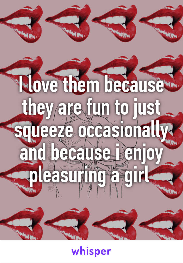 I love them because they are fun to just squeeze occasionally and because i enjoy pleasuring a girl 