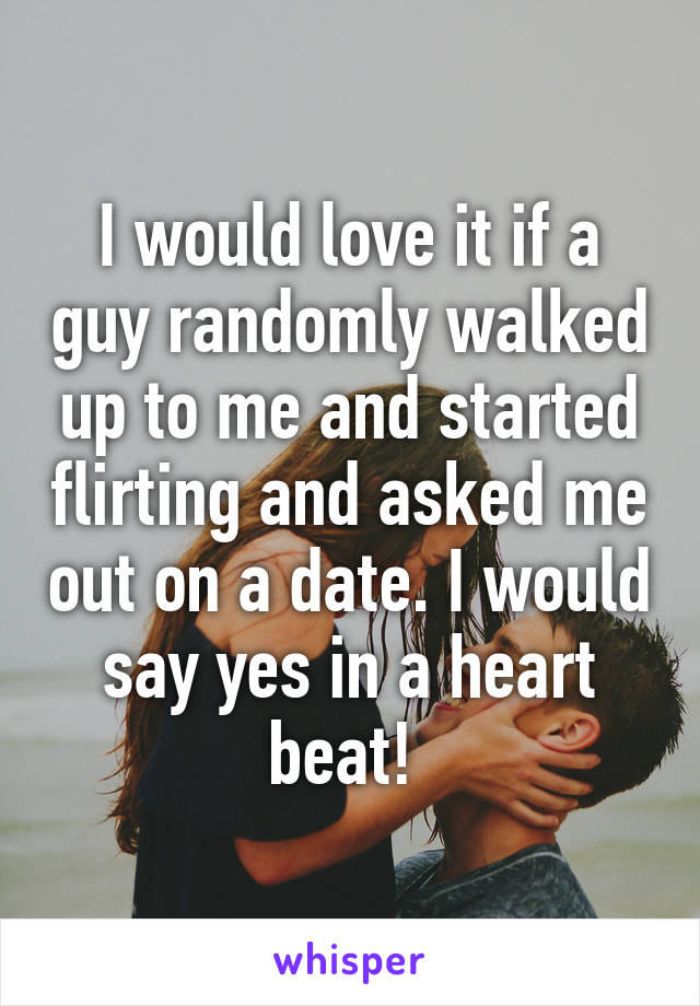 I would love it if a guy randomly walked up to me and started flirting and asked me out on a date. I would say yes in a heart beat! 