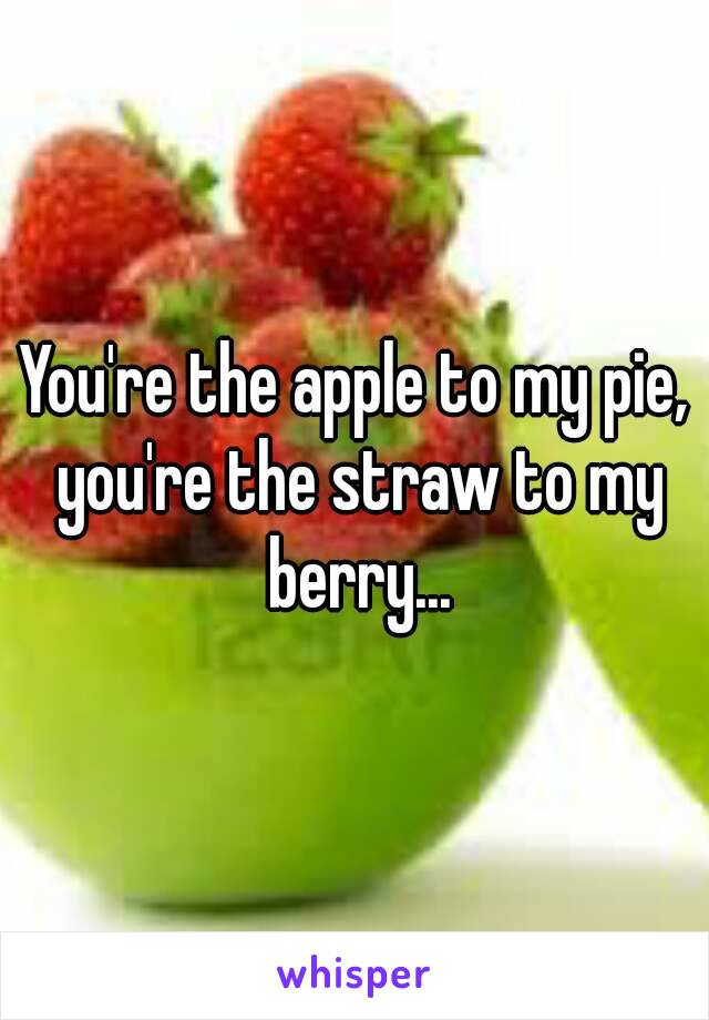 You're the apple to my pie, you're the straw to my berry...
