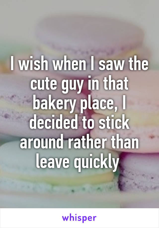 I wish when I saw the cute guy in that bakery place, I decided to stick around rather than leave quickly 