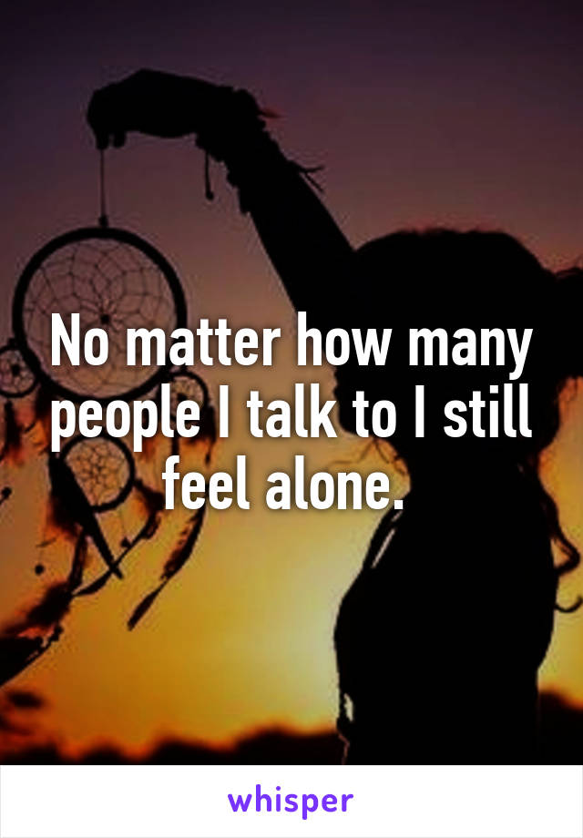 No matter how many people I talk to I still feel alone. 