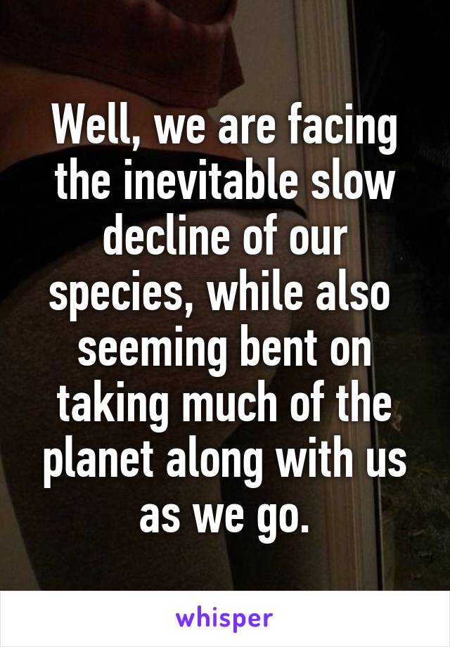 Well, we are facing the inevitable slow decline of our species, while also  seeming bent on taking much of the planet along with us as we go.