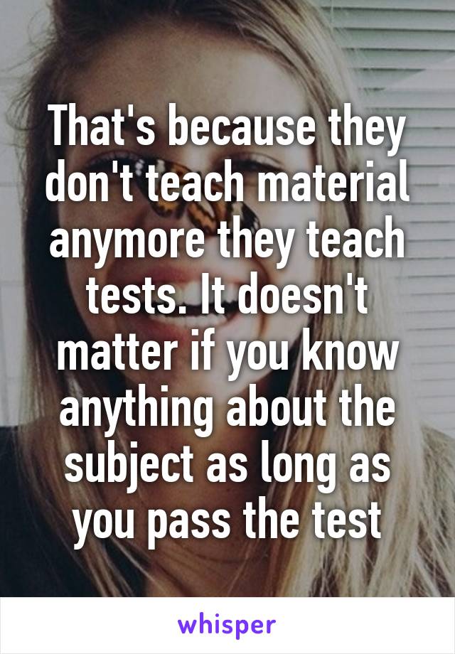 That's because they don't teach material anymore they teach tests. It doesn't matter if you know anything about the subject as long as you pass the test