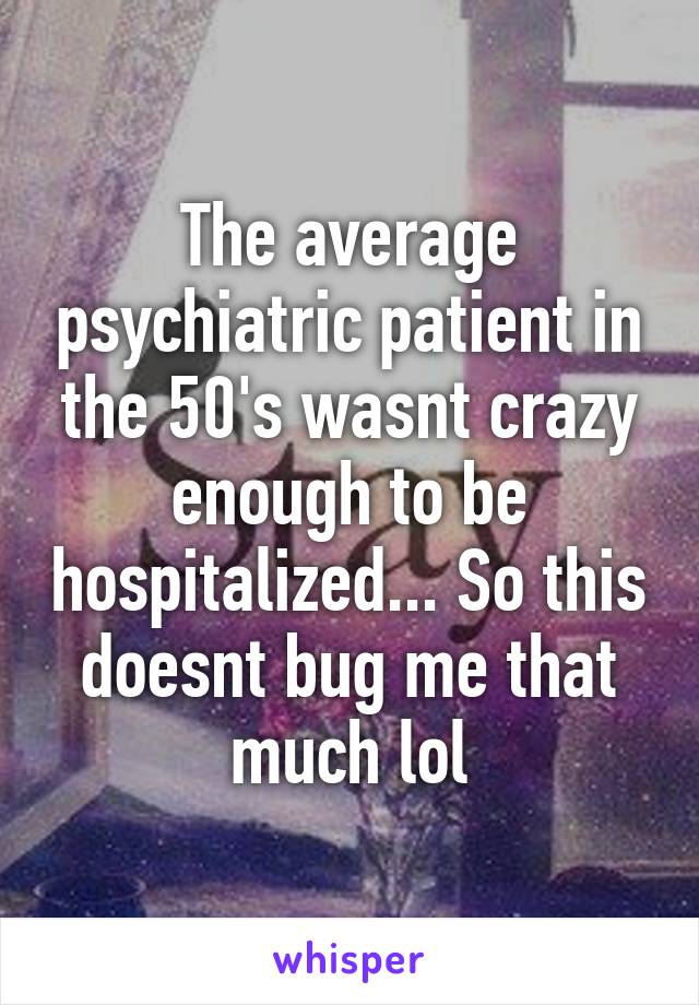 The average psychiatric patient in the 50's wasnt crazy enough to be hospitalized... So this doesnt bug me that much lol