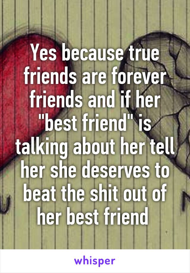Yes because true friends are forever friends and if her "best friend" is talking about her tell her she deserves to beat the shit out of her best friend 