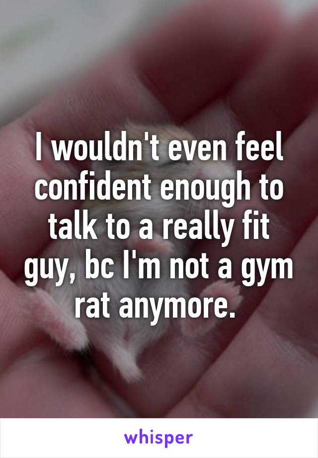 I wouldn't even feel confident enough to talk to a really fit guy, bc I'm not a gym rat anymore. 