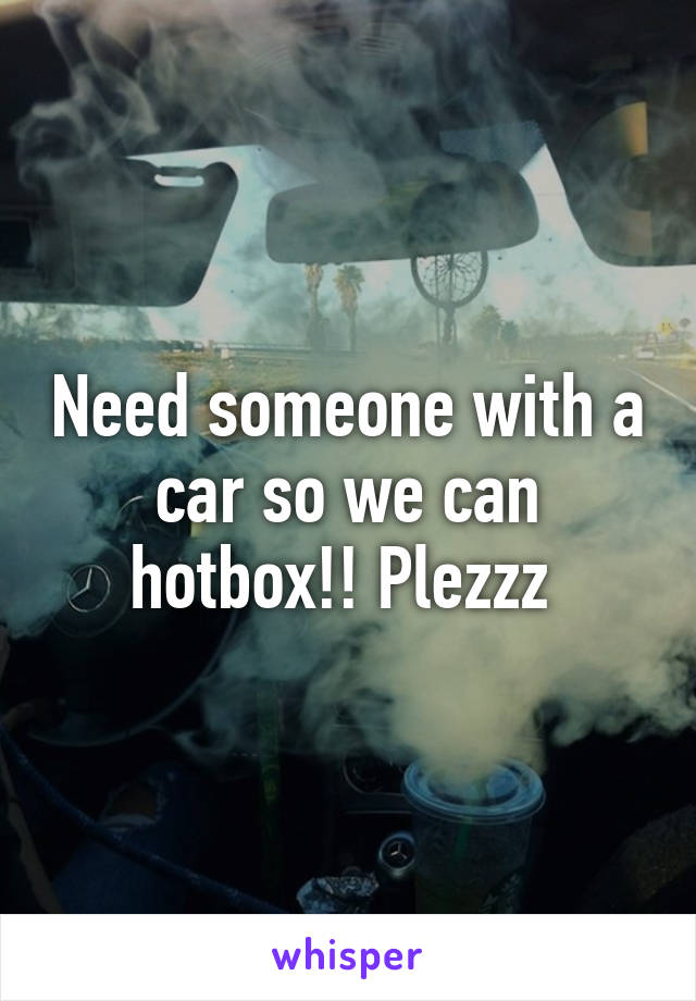 Need someone with a car so we can hotbox!! Plezzz 
