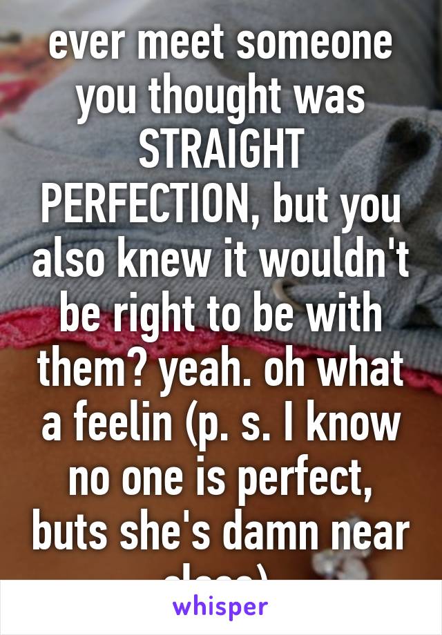 ever meet someone you thought was STRAIGHT PERFECTION, but you also knew it wouldn't be right to be with them? yeah. oh what a feelin (p. s. I know no one is perfect, buts she's damn near close) 