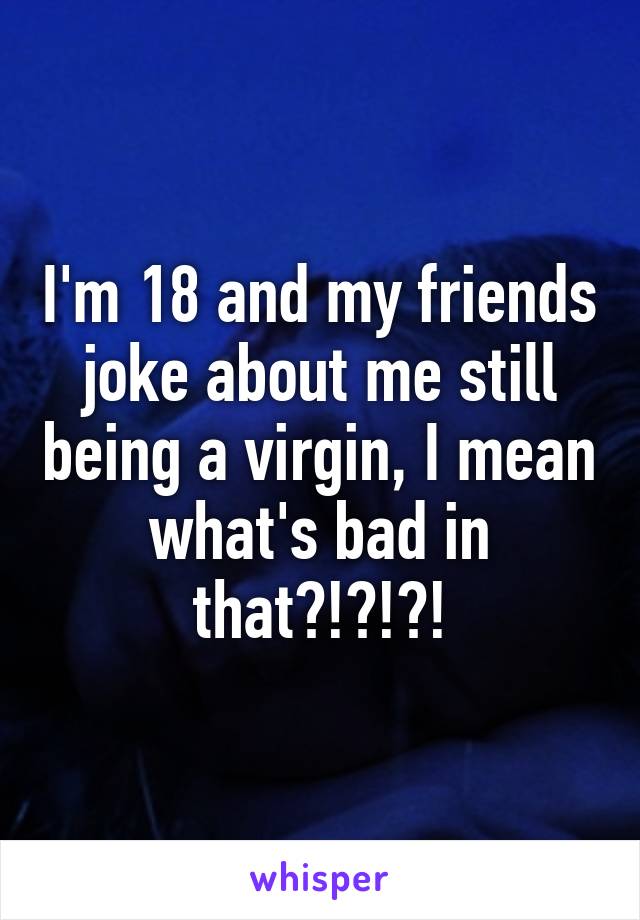 I'm 18 and my friends joke about me still being a virgin, I mean what's bad in that?!?!?!