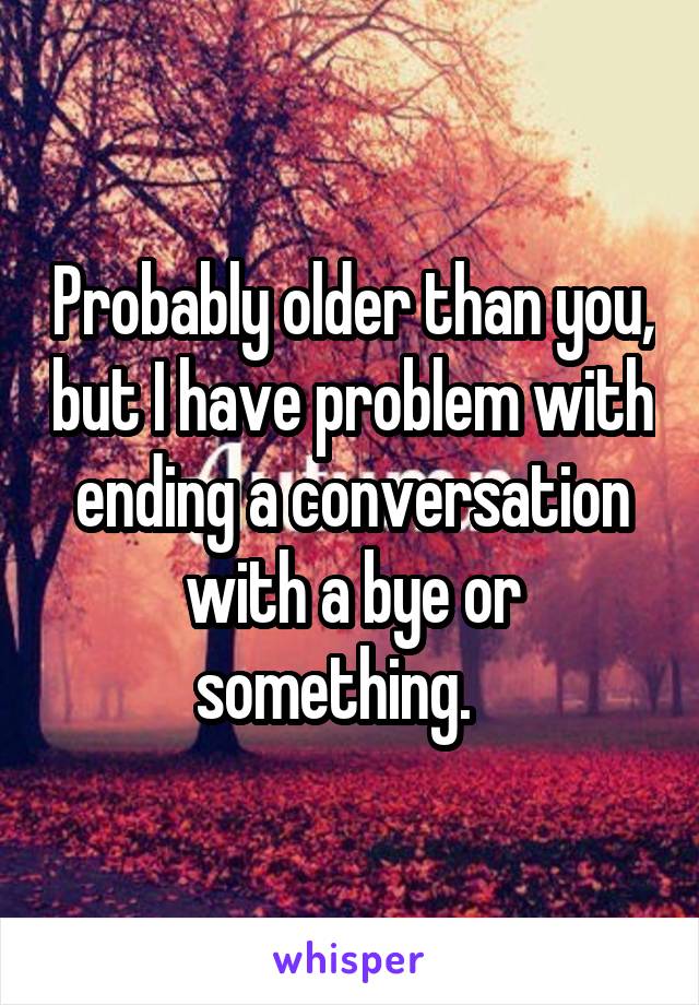 Probably older than you, but I have problem with ending a conversation with a bye or something.   