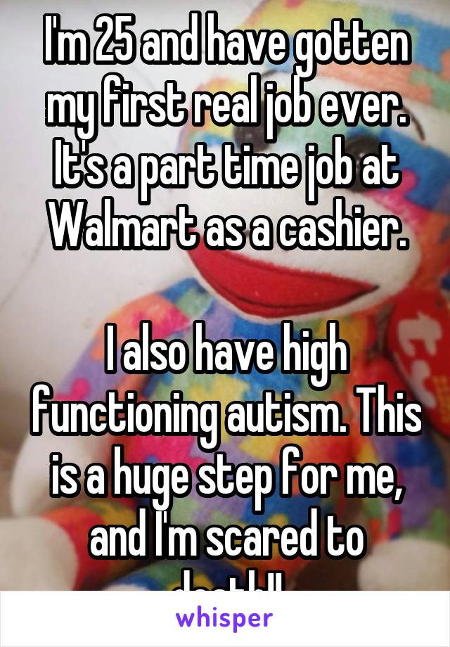 I'm 25 and have gotten my first real job ever. It's a part time job at Walmart as a cashier.

I also have high functioning autism. This is a huge step for me, and I'm scared to death!!