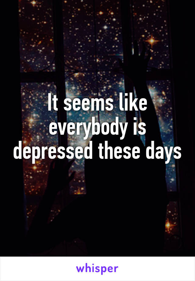 It seems like everybody is depressed these days 