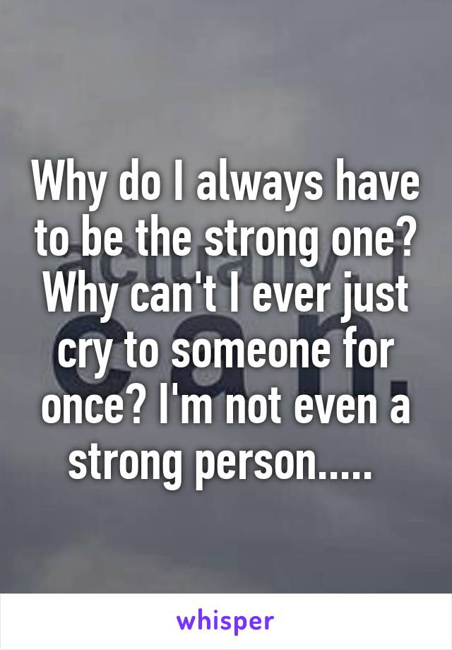 Why do I always have to be the strong one? Why can't I ever just cry to someone for once? I'm not even a strong person..... 