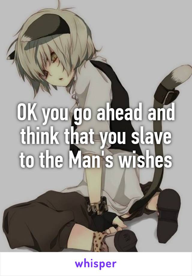 OK you go ahead and think that you slave to the Man's wishes