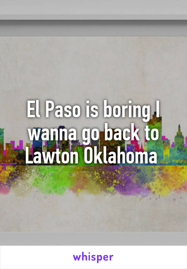 El Paso is boring I wanna go back to Lawton Oklahoma 
