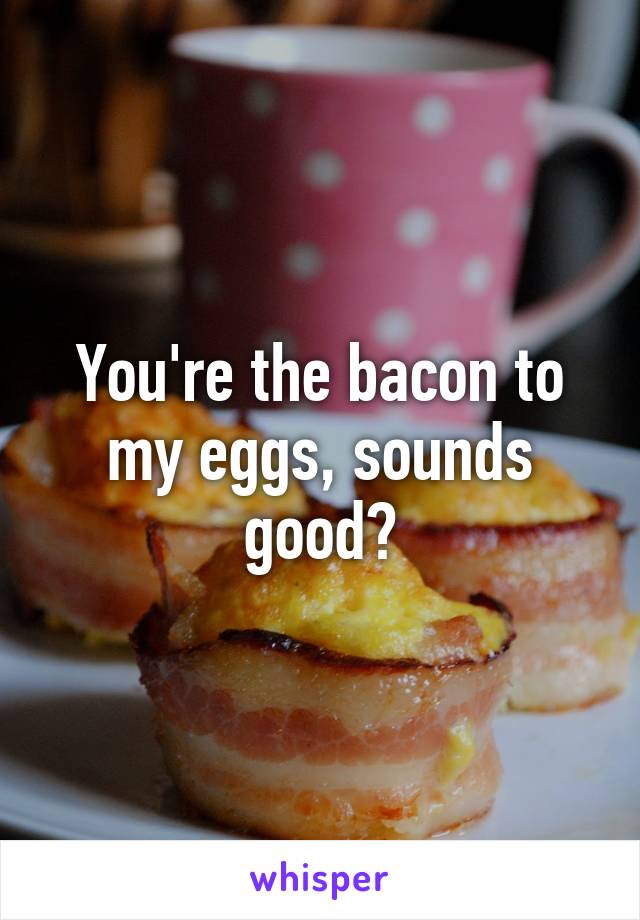 You're the bacon to my eggs, sounds good?