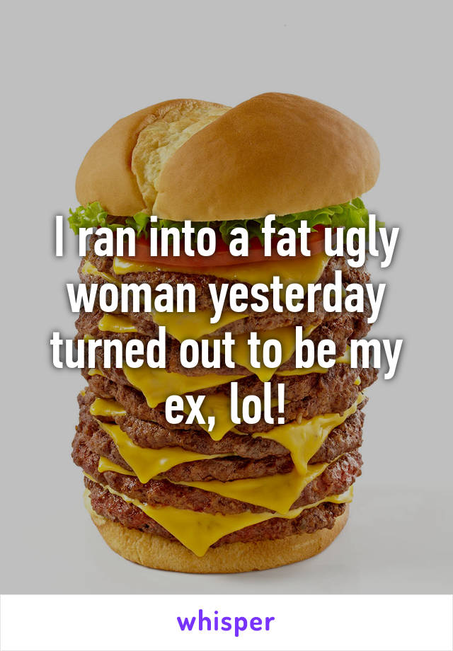 I ran into a fat ugly woman yesterday turned out to be my ex, lol!