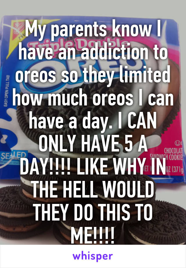 My parents know I have an addiction to oreos so they limited how much oreos I can have a day. I CAN ONLY HAVE 5 A DAY!!!! LIKE WHY IN THE HELL WOULD THEY DO THIS TO ME!!!!