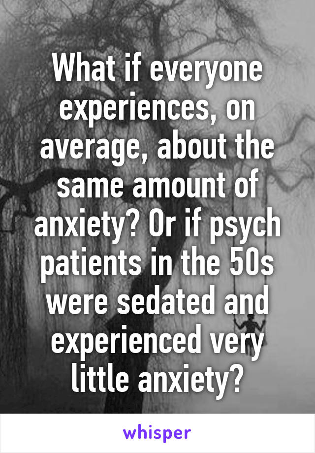 What if everyone experiences, on average, about the same amount of anxiety? Or if psych patients in the 50s were sedated and experienced very little anxiety?