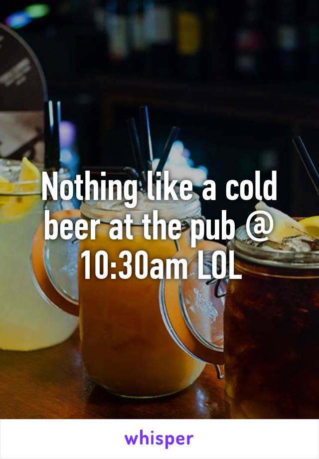 Nothing like a cold beer at the pub @ 10:30am LOL
