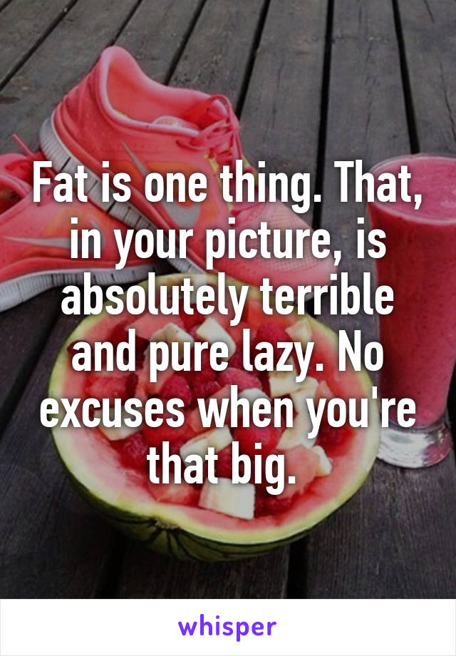 Fat is one thing. That, in your picture, is absolutely terrible and pure lazy. No excuses when you're that big. 