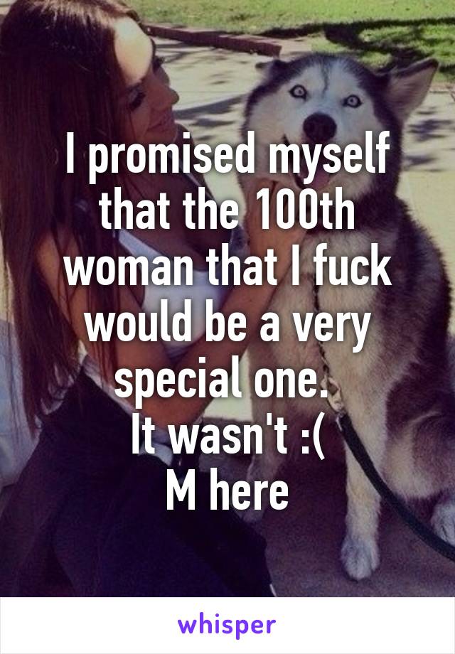 I promised myself that the 100th woman that I fuck would be a very special one. 
It wasn't :(
M here