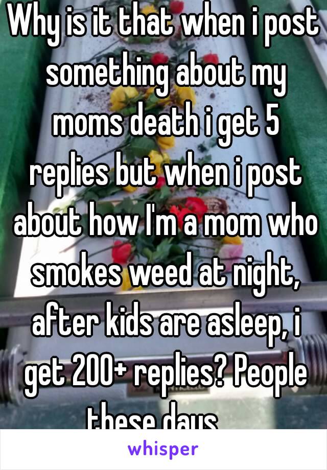 Why is it that when i post something about my moms death i get 5 replies but when i post about how I'm a mom who smokes weed at night, after kids are asleep, i get 200+ replies? People these days.....