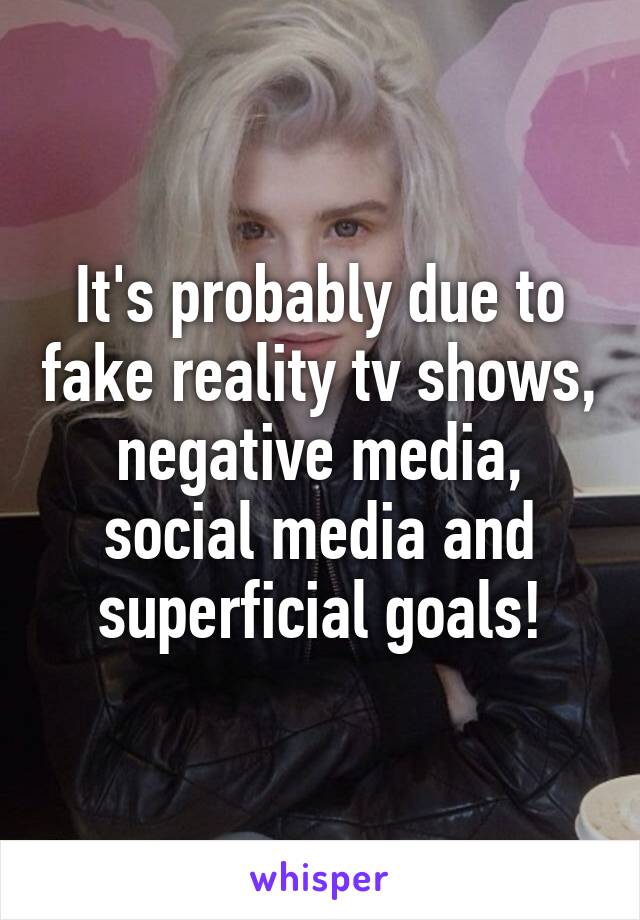 It's probably due to fake reality tv shows, negative media, social media and superficial goals!