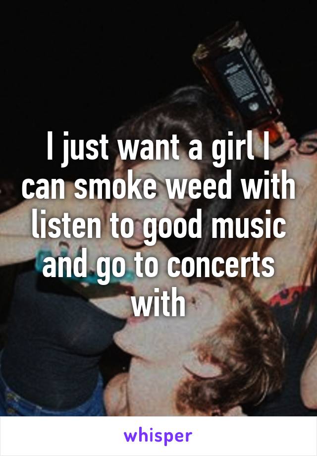 I just want a girl I can smoke weed with listen to good music and go to concerts with