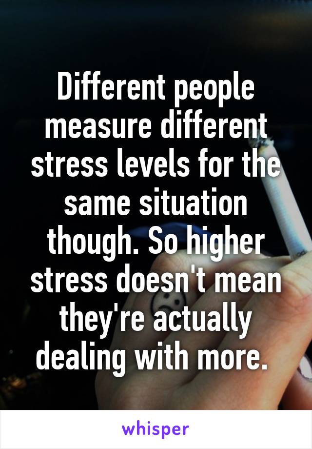 Different people measure different stress levels for the same situation though. So higher stress doesn't mean they're actually dealing with more. 