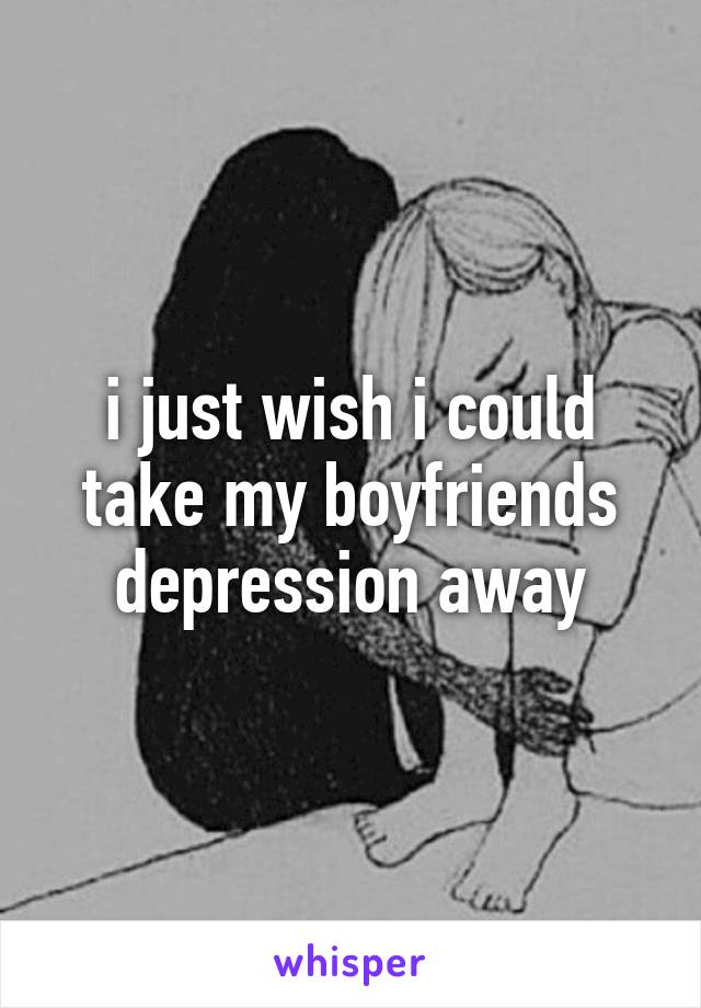 i just wish i could take my boyfriends depression away