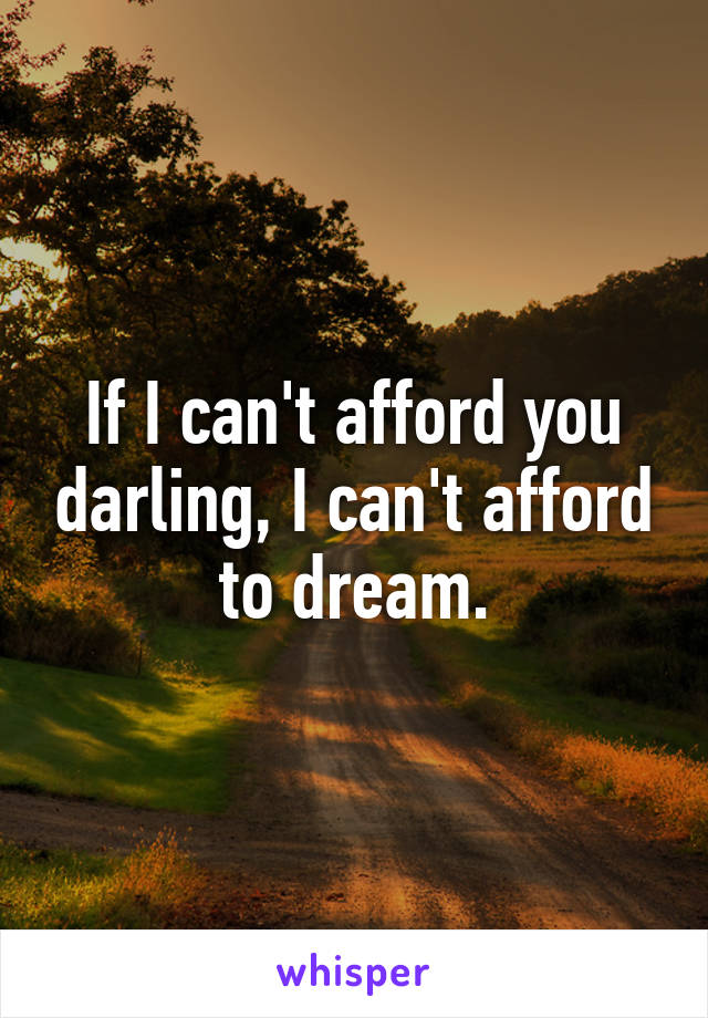 If I can't afford you darling, I can't afford to dream.
