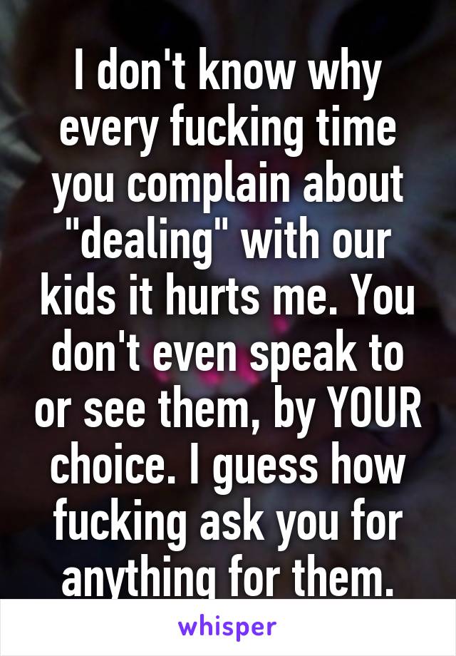 I don't know why every fucking time you complain about "dealing" with our kids it hurts me. You don't even speak to or see them, by YOUR choice. I guess how fucking ask you for anything for them.