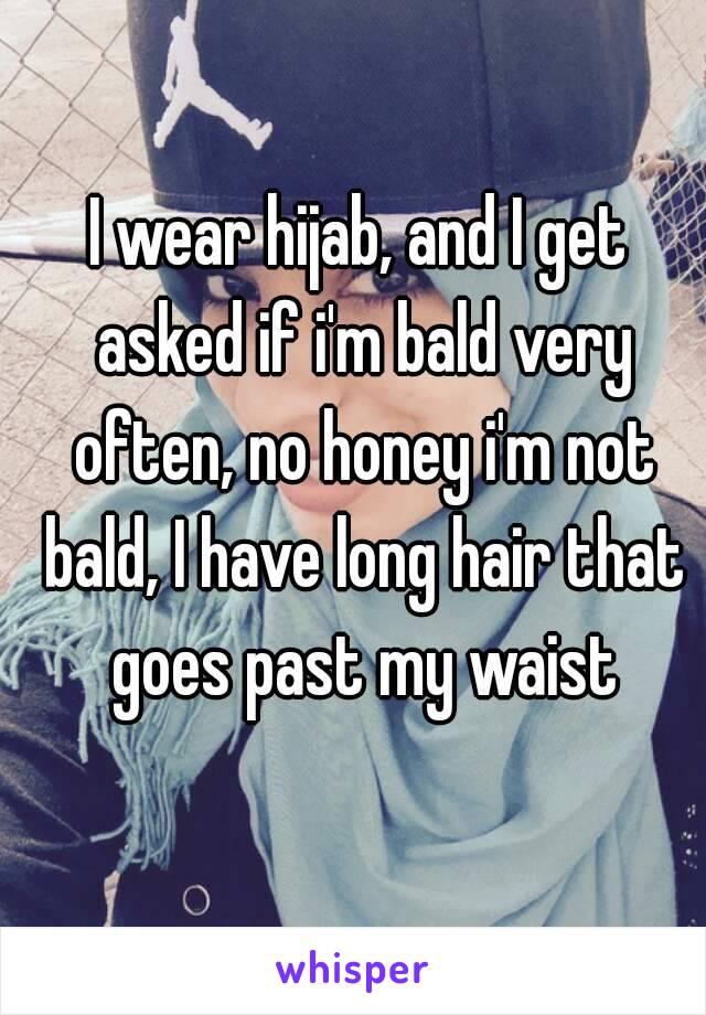 I wear hijab, and I get asked if i'm bald very often, no honey i'm not bald, I have long hair that goes past my waist