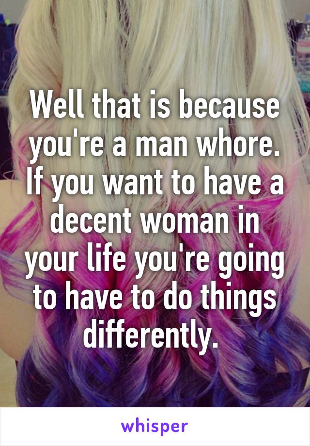 Well that is because you're a man whore. If you want to have a decent woman in your life you're going to have to do things differently. 