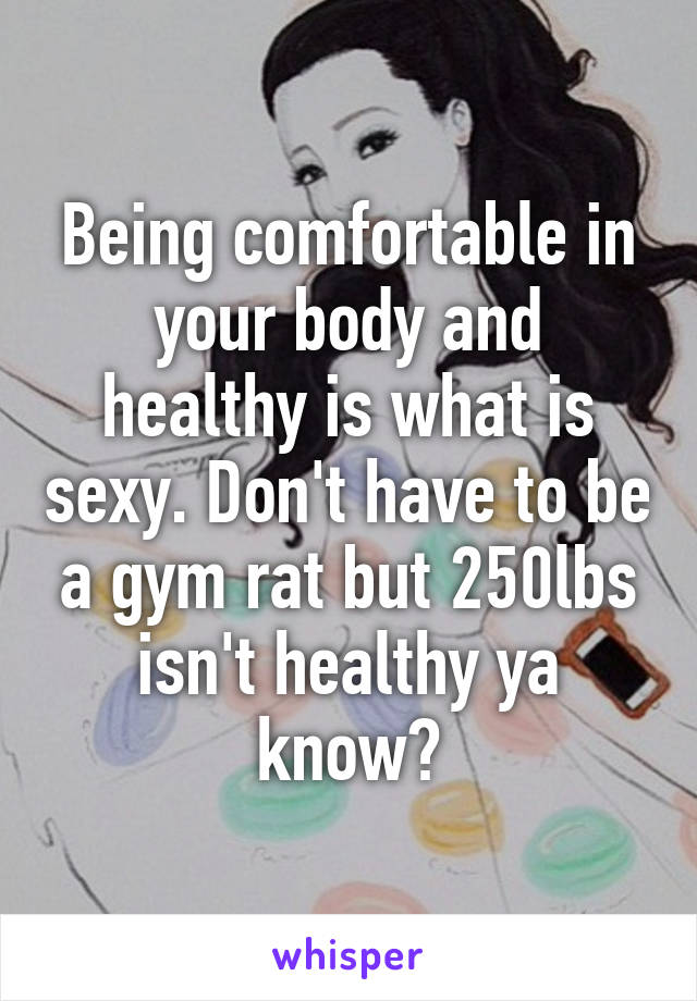 Being comfortable in your body and healthy is what is sexy. Don't have to be a gym rat but 250lbs isn't healthy ya know?