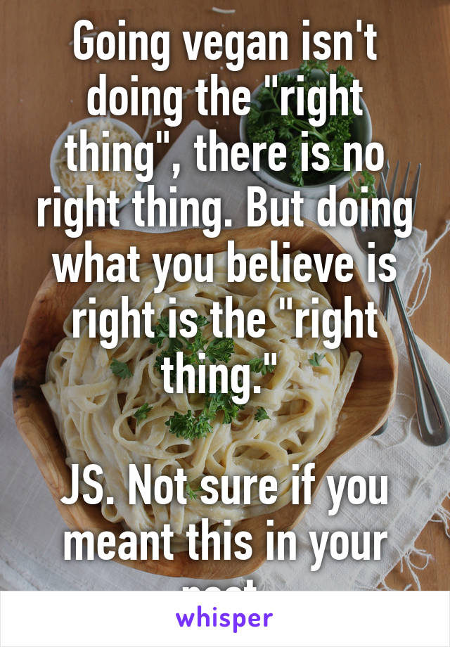 Going vegan isn't doing the "right thing", there is no right thing. But doing what you believe is right is the "right thing." 

JS. Not sure if you meant this in your post.