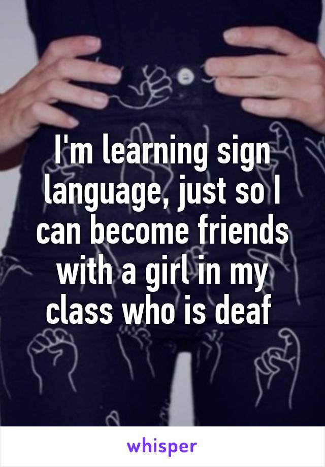 I'm learning sign language, just so I can become friends with a girl in my class who is deaf 