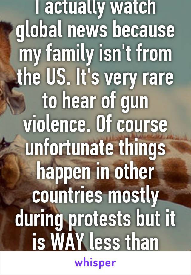 I actually watch global news because my family isn't from the US. It's very rare to hear of gun violence. Of course unfortunate things happen in other countries mostly during protests but it is WAY less than shootings in America 