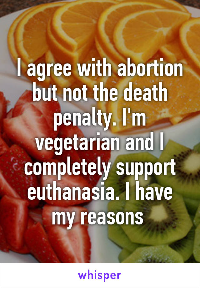 I agree with abortion but not the death penalty. I'm vegetarian and I completely support euthanasia. I have my reasons 