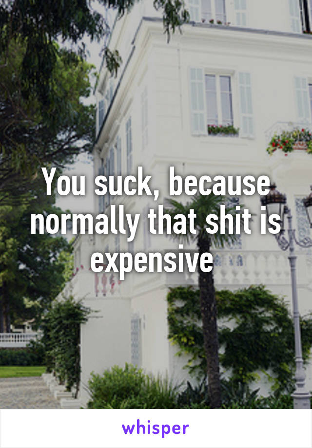 You suck, because normally that shit is expensive 