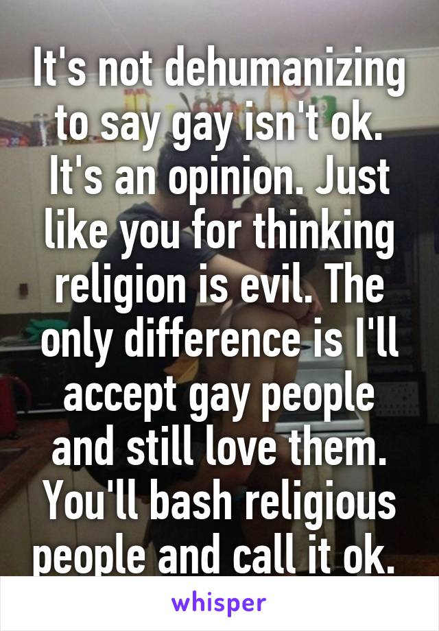 It's not dehumanizing to say gay isn't ok. It's an opinion. Just like you for thinking religion is evil. The only difference is I'll accept gay people and still love them. You'll bash religious people and call it ok. 