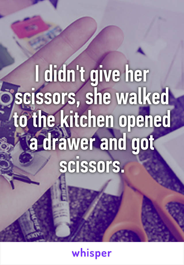 I didn't give her scissors, she walked to the kitchen opened a drawer and got scissors.
