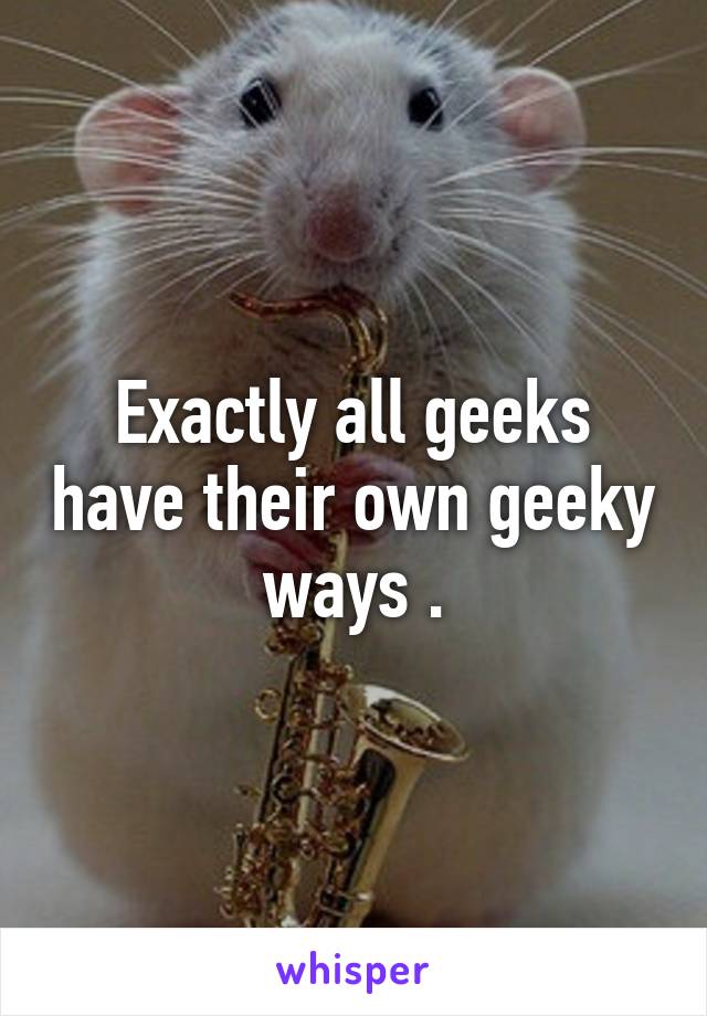 Exactly all geeks have their own geeky ways .