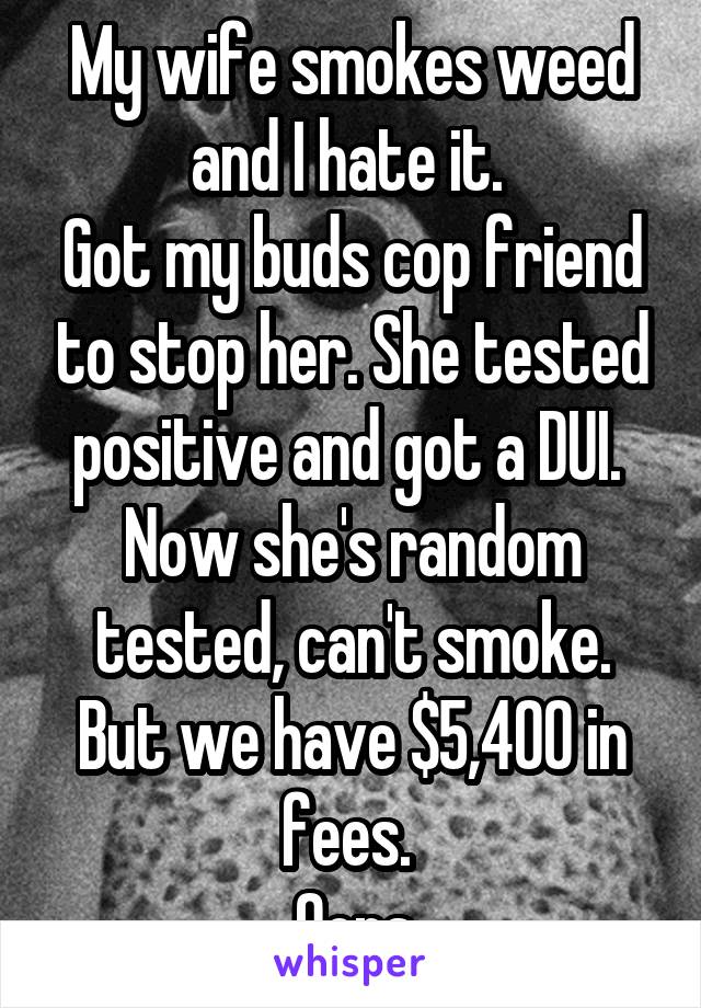 My wife smokes weed and I hate it. 
Got my buds cop friend to stop her. She tested positive and got a DUI. 
Now she's random tested, can't smoke. But we have $5,400 in fees. 
Oops