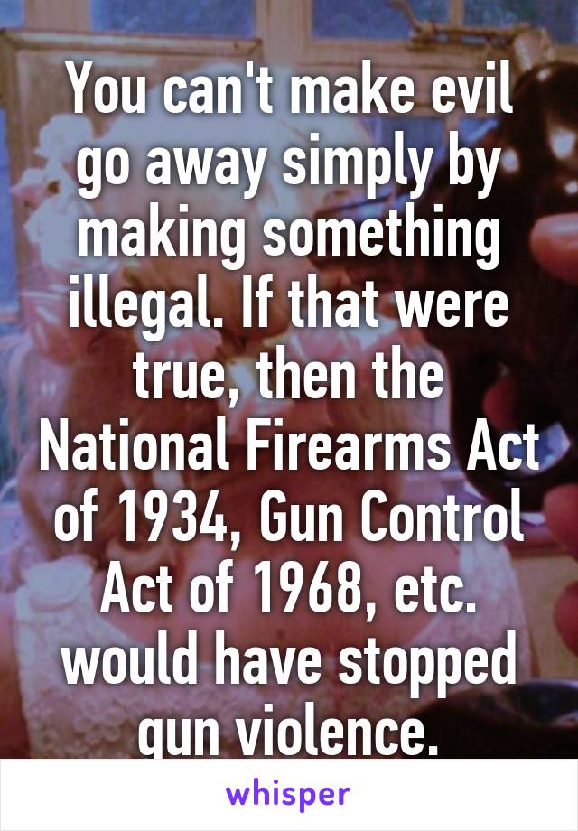 You can't make evil go away simply by making something illegal. If that were true, then the National Firearms Act of 1934, Gun Control Act of 1968, etc. would have stopped gun violence.