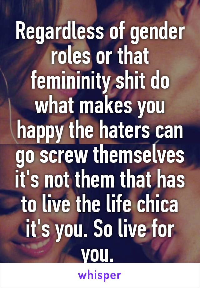 Regardless of gender roles or that femininity shit do what makes you happy the haters can go screw themselves it's not them that has to live the life chica it's you. So live for you. 