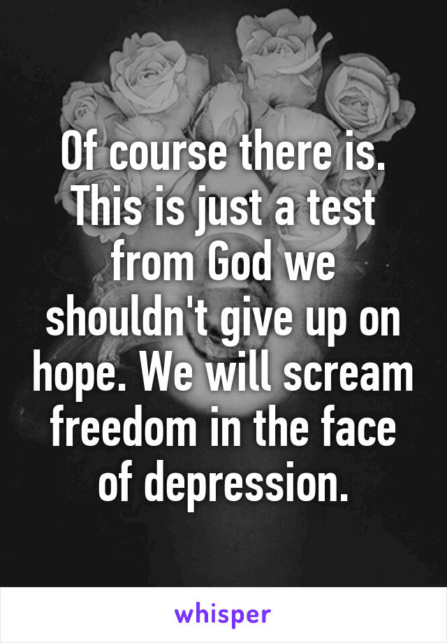 Of course there is. This is just a test from God we shouldn't give up on hope. We will scream freedom in the face of depression.